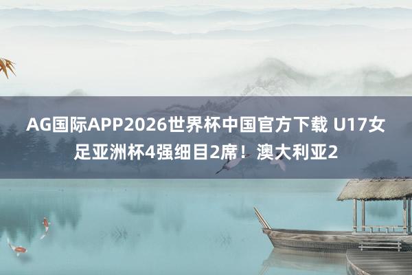 AG国际APP2026世界杯中国官方下载 U17女足亚洲杯4强细目2席！澳大利亚2