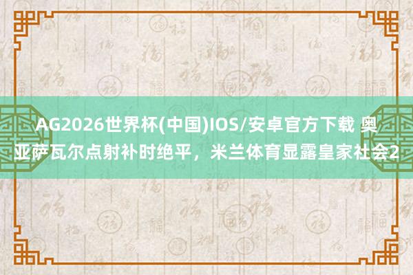 AG2026世界杯(中国)IOS/安卓官方下载 奥亚萨瓦尔点射补时绝平，米兰体育显露皇家社会2