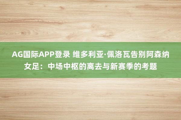 AG国际APP登录 维多利亚·佩洛瓦告别阿森纳女足:中场中枢的离去与新赛季的考题