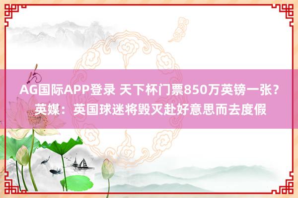 AG国际APP登录 天下杯门票850万英镑一张? 英媒:英国球迷将毁灭赴好意思而去度假