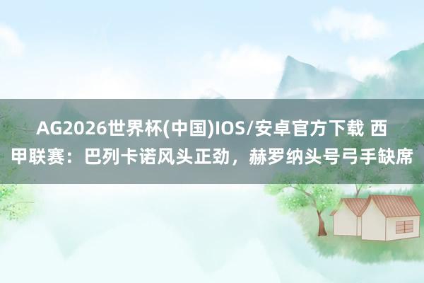 AG2026世界杯(中国)IOS/安卓官方下载 西甲联赛:巴列卡诺风头正劲,赫罗纳头号弓手缺席