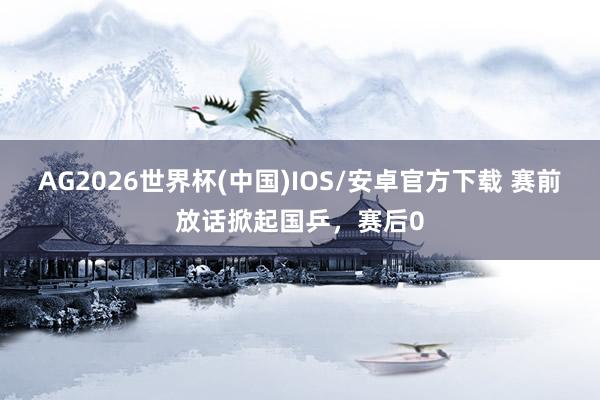 AG2026世界杯(中国)IOS/安卓官方下载 赛前放话掀起国乒,赛后0