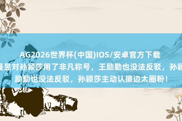 AG2026世界杯(中国)IOS/安卓官方下载 3比2打败日本后,王曼昱对孙颖莎用了非凡称号,王励勤也没法反驳,孙颖莎主动认擦边太圈粉!