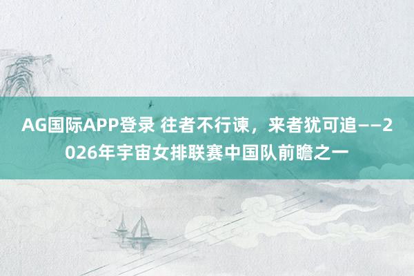 AG国际APP登录 往者不行谏,来者犹可追——2026年宇宙女排联赛中国队前瞻之一