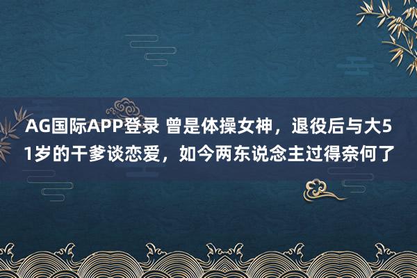 AG国际APP登录 曾是体操女神,退役后与大51岁的干爹谈恋爱,如今两东说念主过得奈何了