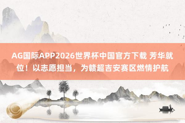 AG国际APP2026世界杯中国官方下载 芳华就位!以志愿担当,为赣超吉安赛区燃情护航