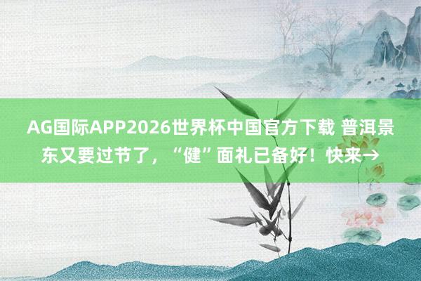 AG国际APP2026世界杯中国官方下载 普洱景东又要过节了,“健”面礼已备好!快来→