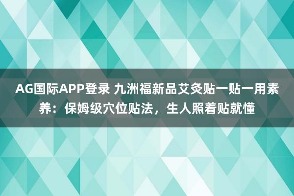AG国际APP登录 九洲福新品艾灸贴一贴一用素养:保姆级穴位贴法,生人照着贴就懂