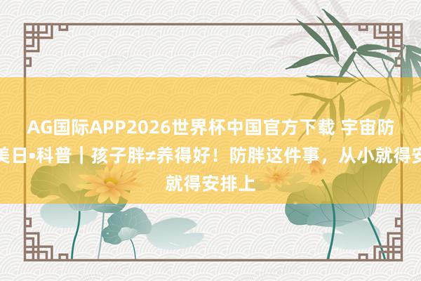 AG国际APP2026世界杯中国官方下载 宇宙防治肥美日•科普|孩子胖≠养得好!防胖这件事,从小就得安排上