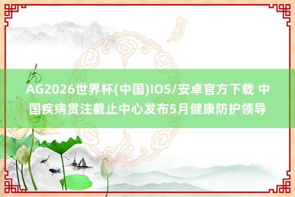 AG2026世界杯(中国)IOS/安卓官方下载 中国疾病贯注截止中心发布5月健康防护领导