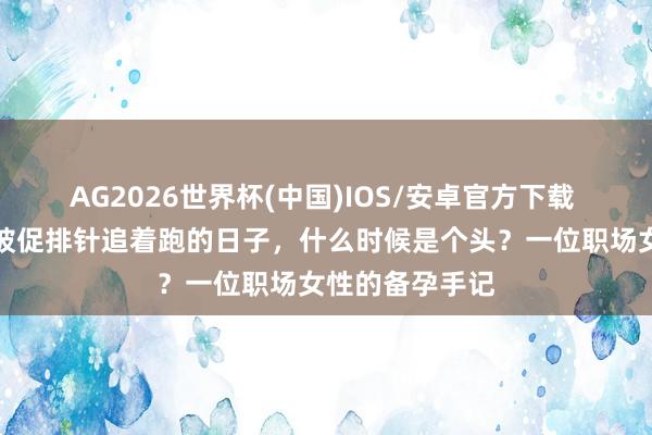 AG2026世界杯(中国)IOS/安卓官方下载 母亲节特稿|被促排针追着跑的日子,什么时候是个头?一位职场女性的备孕手记