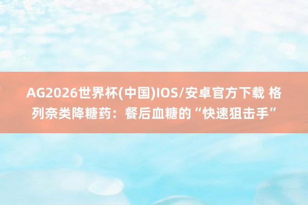 AG2026世界杯(中国)IOS/安卓官方下载 格列奈类降糖药:餐后血糖的“快速狙击手”