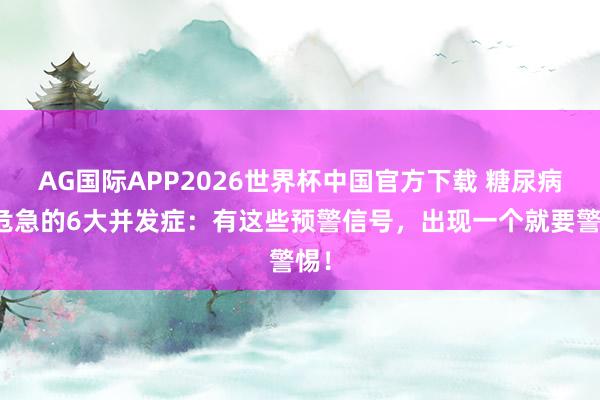 AG国际APP2026世界杯中国官方下载 糖尿病最危急的6大并发症:有这些预警信号,出现一个就要警惕!