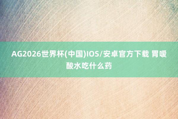 AG2026世界杯(中国)IOS/安卓官方下载 胃嗳酸水吃什么药