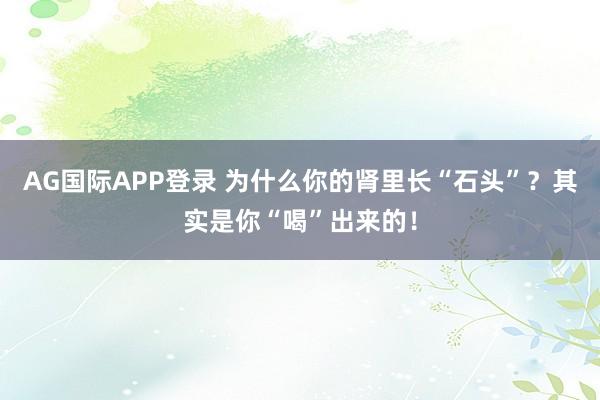 AG国际APP登录 为什么你的肾里长“石头”?其实是你“喝”出来的!