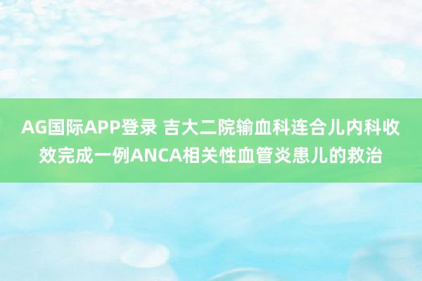 AG国际APP登录 吉大二院输血科连合儿内科收效完成一例ANCA相关性血管炎患儿的救治