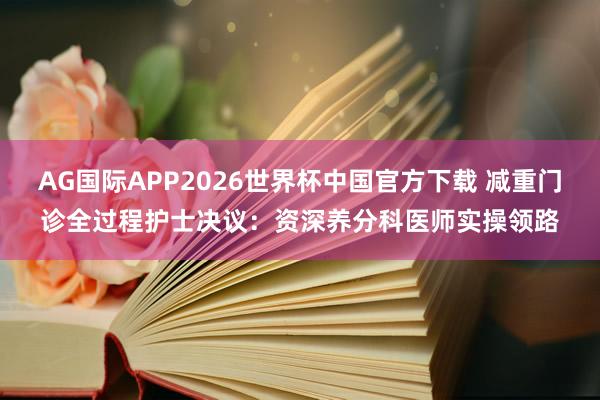 AG国际APP2026世界杯中国官方下载 减重门诊全过程护士决议:资深养分科医师实操领路