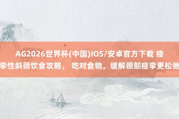 AG2026世界杯(中国)IOS/安卓官方下载 痉挛性斜颈饮食攻略, 吃对食物,缓解颈部痉挛更松弛