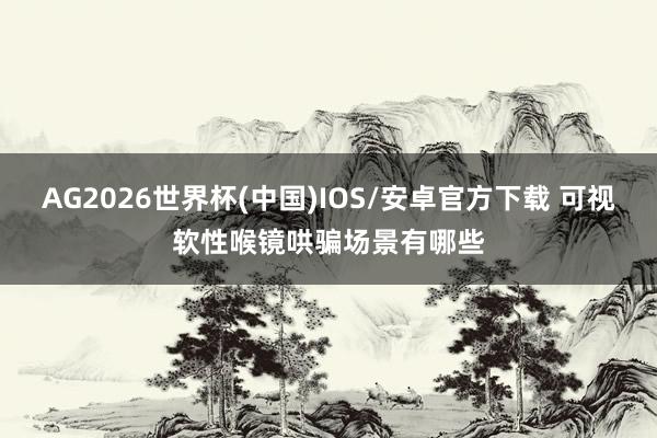 AG2026世界杯(中国)IOS/安卓官方下载 可视软性喉镜哄骗场景有哪些