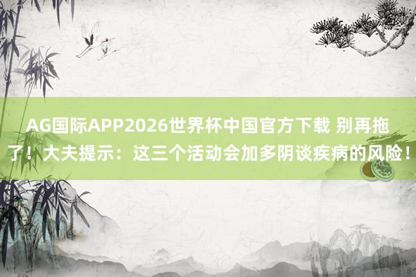 AG国际APP2026世界杯中国官方下载 别再拖了!大夫提示:这三个活动会加多阴谈疾病的风险!