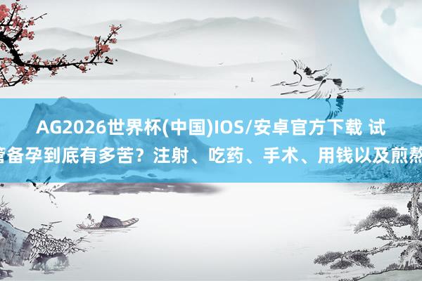 AG2026世界杯(中国)IOS/安卓官方下载 试管备孕到底有多苦?注射、吃药、手术、用钱以及煎熬。