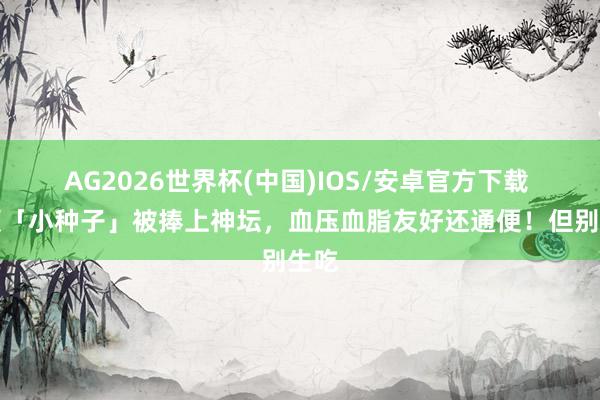 AG2026世界杯(中国)IOS/安卓官方下载 这颗「小种子」被捧上神坛,血压血脂友好还通便!但别生吃