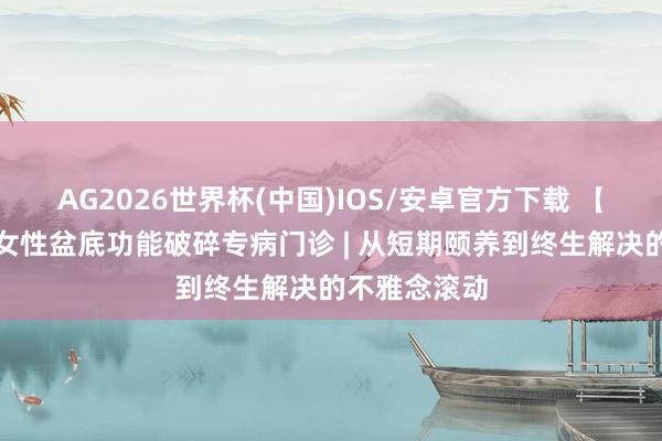 AG2026世界杯(中国)IOS/安卓官方下载 【朝医新闻】女性盆底功能破碎专病门诊 | 从短期颐养到终生解决的不雅念滚动