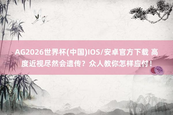AG2026世界杯(中国)IOS/安卓官方下载 高度近视尽然会遗传?众人教你怎样应付!