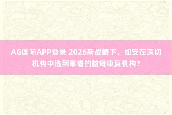 AG国际APP登录 2026新战略下,如安在深切机构中选到靠谱的脑瘫康复机构?