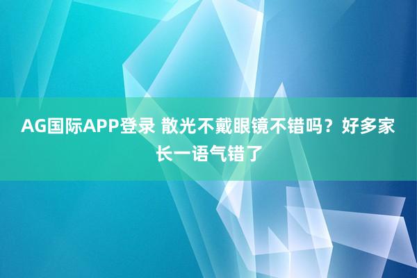 AG国际APP登录 散光不戴眼镜不错吗?好多家长一语气错了