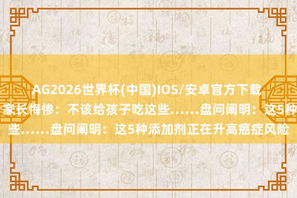 AG2026世界杯(中国)IOS/安卓官方下载 12岁男孩确诊癌症晚期，家长悔惨：不该给孩子吃这些……盘问阐明：这5种添加剂正在升高癌症风险