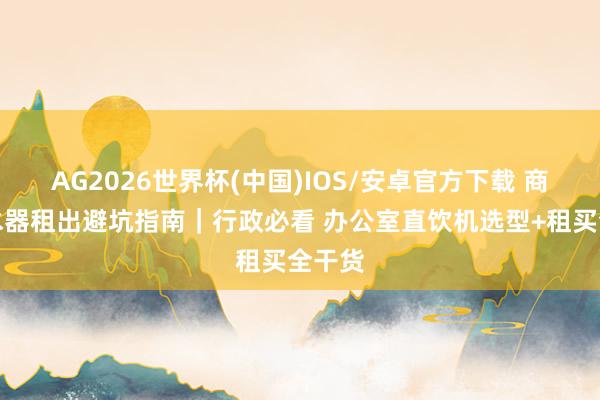 AG2026世界杯(中国)IOS/安卓官方下载 商用清水器租出避坑指南|行政必看 办公室直饮机选型+租买全干货