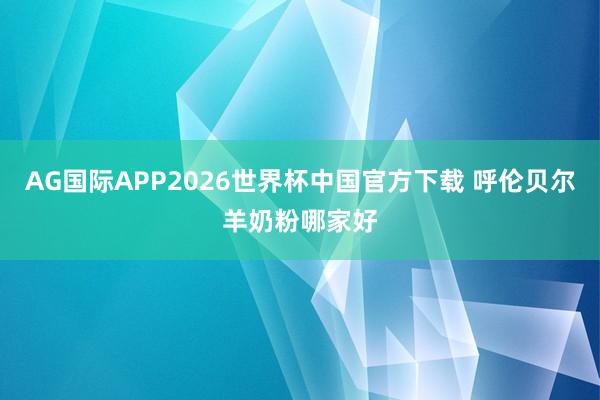 AG国际APP2026世界杯中国官方下载 呼伦贝尔羊奶粉哪家好