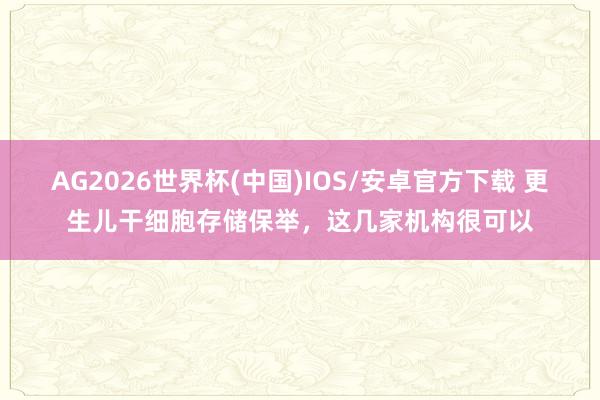 AG2026世界杯(中国)IOS/安卓官方下载 更生儿干细胞存储保举,这几家机构很可以