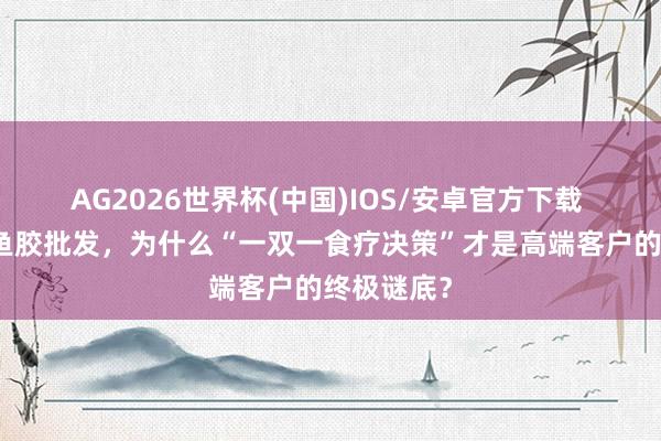 AG2026世界杯(中国)IOS/安卓官方下载 产地直供鱼胶批发，为什么“一双一食疗决策”才是高端客户的终极谜底？