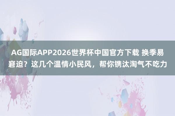 AG国际APP2026世界杯中国官方下载 换季易窘迫？这几个温情小民风，帮你镌汰淘气不吃力