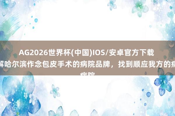 AG2026世界杯(中国)IOS/安卓官方下载 了解哈尔滨作念包皮手术的病院品牌,找到顺应我方的病院