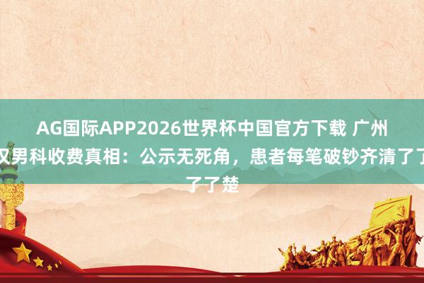 AG国际APP2026世界杯中国官方下载 广州河汉男科收费真相:公示无死角,患者每笔破钞齐清了了楚