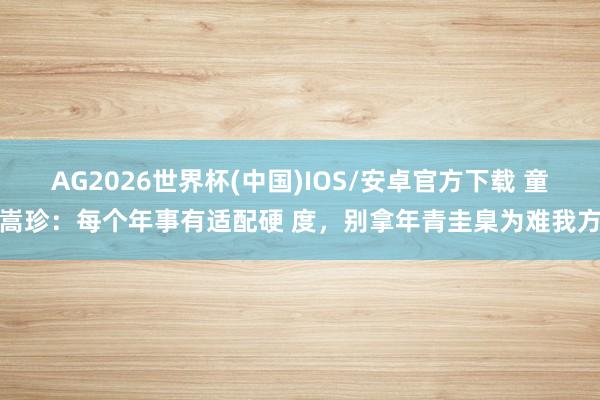 AG2026世界杯(中国)IOS/安卓官方下载 童嵩珍:每个年事有适配硬 度,别拿年青圭臬为难我方