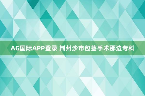 AG国际APP登录 荆州沙市包茎手术那边专科