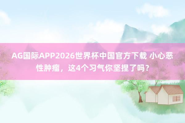 AG国际APP2026世界杯中国官方下载 小心恶性肿瘤,这4个习气你坚捏了吗?