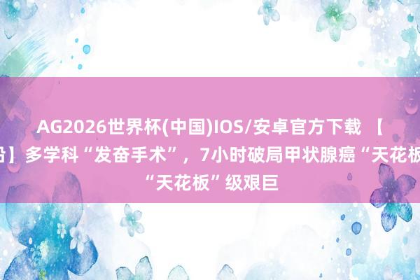 AG2026世界杯(中国)IOS/安卓官方下载 【技能·前沿】多学科“发奋手术”,7小时破局甲状腺癌“天花板”级艰巨