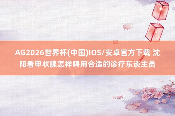 AG2026世界杯(中国)IOS/安卓官方下载 沈阳看甲状腺怎样聘用合适的诊疗东谈主员