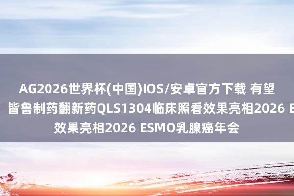 AG2026世界杯(中国)IOS/安卓官方下载 有望处理实体瘤艰巨,皆鲁制药翻新药QLS1304临床照看效果亮相2026 ESMO乳腺癌年会