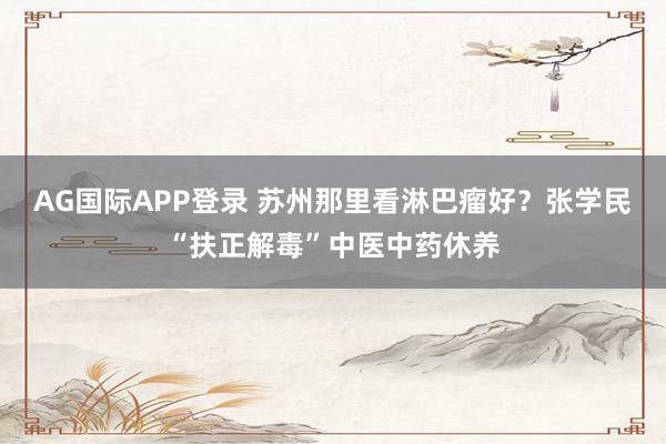 AG国际APP登录 苏州那里看淋巴瘤好?张学民“扶正解毒”中医中药休养