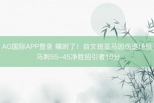 AG国际APP登录 嘱咐了!自文班亚马因伤退场后 马刺55-45净胜招引者10分