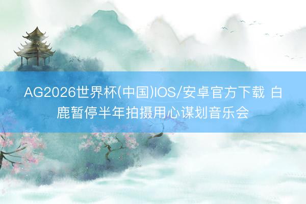 AG2026世界杯(中国)IOS/安卓官方下载 白鹿暂停半年拍摄用心谋划音乐会