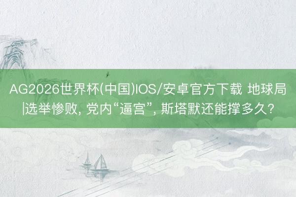 AG2026世界杯(中国)IOS/安卓官方下载 地球局|选举惨败, 党内“逼宫”, 斯塔默还能撑多久?