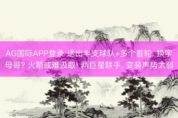 AG国际APP登录 送出半支球队+多个首轮, 换字母哥? 火箭或难汲取! 两巨星联手, 变装声势太弱