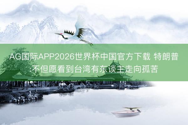 AG国际APP2026世界杯中国官方下载 特朗普:不但愿看到台湾有东谈主走向孤苦